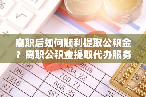 称多离职后如何顺利提取公积金？离职公积金提取代办服务帮你搞定！