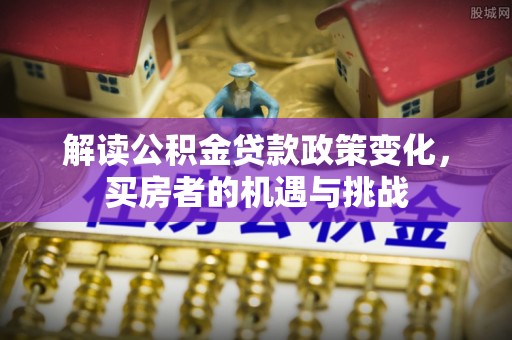 称多解读公积金贷款政策变化，买房者的机遇与挑战