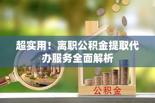 称多超实用！离职公积金提取代办服务全面解析